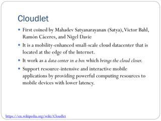 Cloudlet
 First coined by Mahadev Satyanarayanan (Satya),Victor Bahl,
Ramón Cáceres, and Nigel Davie
 It is a mobility-enhanced small-scale cloud datacenter that is
located at the edge of the Internet.
 It work as a data center in a box which brings the cloud closer.
 Support resource-intensive and interactive mobile
applications by providing powerful computing resources to
mobile devices with lower latency.
https://en.wikipedia.org/wiki/Cloudlet
 