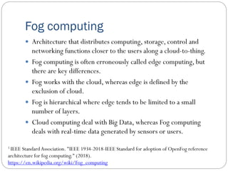 Fog computing
 Architecture that distributes computing, storage, control and
networking functions closer to the users along a cloud-to-thing.
 Fog computing is often erroneously called edge computing, but
there are key differences.
 Fog works with the cloud, whereas edge is defined by the
exclusion of cloud.
 Fog is hierarchical where edge tends to be limited to a small
number of layers.
 Cloud computing deal with Big Data, whereas Fog computing
deals with real-time data generated by sensors or users.
1 IEEE StandardAssociation. "IEEE 1934-2018-IEEE Standard for adoption of OpenFog reference
architecture for fog computing." (2018).
https://en.wikipedia.org/wiki/Fog_computing
 