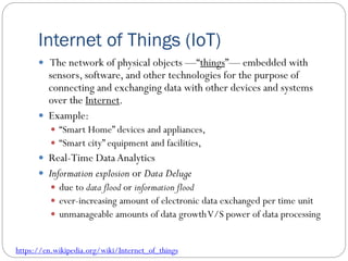 Internet of Things (IoT)
 The network of physical objects —“things”— embedded with
sensors, software, and other technologies for the purpose of
connecting and exchanging data with other devices and systems
over the Internet.
 Example:
 “Smart Home” devices and appliances,
 “Smart city” equipment and facilities,
 Real-Time Data Analytics
 Information explosion or Data Deluge
 due to data flood or information flood
 ever-increasing amount of electronic data exchanged per time unit
 unmanageable amounts of data growthV/S power of data processing
https://en.wikipedia.org/wiki/Internet_of_things
 