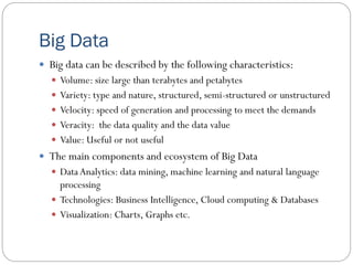 Big Data
 Big data can be described by the following characteristics:
 Volume: size large than terabytes and petabytes
 Variety: type and nature, structured, semi-structured or unstructured
 Velocity: speed of generation and processing to meet the demands
 Veracity: the data quality and the data value
 Value: Useful or not useful
 The main components and ecosystem of Big Data
 DataAnalytics: data mining, machine learning and natural language
processing
 Technologies: Business Intelligence, Cloud computing & Databases
 Visualization: Charts, Graphs etc.
 