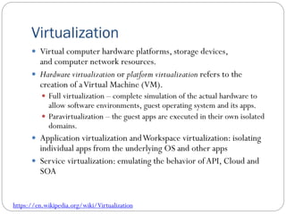 Virtualization
 Virtual computer hardware platforms, storage devices,
and computer network resources.
 Hardware virtualization or platform virtualization refers to the
creation of aVirtual Machine (VM).
 Full virtualization – complete simulation of the actual hardware to
allow software environments, guest operating system and its apps.
 Paravirtualization – the guest apps are executed in their own isolated
domains.
 Application virtualization andWorkspace virtualization: isolating
individual apps from the underlying OS and other apps
 Service virtualization: emulating the behavior ofAPI, Cloud and
SOA
https://en.wikipedia.org/wiki/Virtualization
 