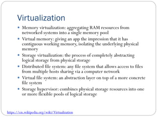 Virtualization
 Memory virtualization: aggregating RAM resources from
networked systems into a single memory pool
 Virtual memory: giving an app the impression that it has
contiguous working memory, isolating the underlying physical
memory
 Storage virtualization: the process of completely abstracting
logical storage from physical storage
 Distributed file system: any file system that allows access to files
from multiple hosts sharing via a computer network
 Virtual file system: an abstraction layer on top of a more concrete
file system
 Storage hypervisor: combines physical storage resources into one
or more flexible pools of logical storage
https://en.wikipedia.org/wiki/Virtualization
 