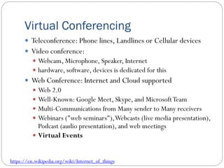Virtual Conferencing
 Teleconference: Phone lines, Landlines or Cellular devices
 Video conference:
 Webcam, Microphone, Speaker, Internet
 hardware, software, devices is dedicated for this
 Web Conference: Internet and Cloud supported
 Web 2.0
 Well-Known: Google Meet, Skype, and MicrosoftTeam
 Multi-Communications from Many sender to Many receivers
 Webinars ("web seminars"),Webcasts (live media presentation),
Podcast (audio presentation), and web meetings
 Virtual Events
https://en.wikipedia.org/wiki/Internet_of_things
 