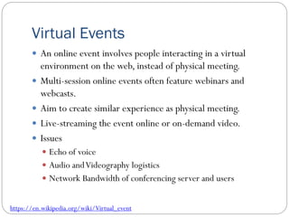 Virtual Events
 An online event involves people interacting in a virtual
environment on the web, instead of physical meeting.
 Multi-session online events often feature webinars and
webcasts.
 Aim to create similar experience as physical meeting.
 Live-streaming the event online or on-demand video.
 Issues
 Echo of voice
 Audio andVideography logistics
 Network Bandwidth of conferencing server and users
https://en.wikipedia.org/wiki/Virtual_event
 