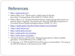 References
 https://spark.apache.org/
 Zaharia, Matei, et al. "Apache spark: a unified engine for big data
processing." Communications of theACM 59.11 (2016): 56-65.
 Zaharia, Matei, et al. "Resilient distributed datasets:A fault-tolerant abstraction for in-
memory cluster computing." Presented as part of the 9th {USENIX} Symposium on
Networked Systems Design and Implementation ({NSDI} 12). 2012.
 https://spark.apache.org/docs/latest/cluster-overview.html
 https://spark.apache.org/
 https://spark.apache.org/sql/
 https://spark.apache.org/streaming/
 https://spark.apache.org/graphx/
 Han Jiawei, Jian Pei, and YiwenYin. "Mining frequent patterns without candidate
generation." ACM SIGMOD Record 29.2 (2000): 1-12.
 Li, Haoyuan, et al. "PFP: Parallel FP-Growth for query recommendation." Proceedings of
the 2008 ACM Conference on Recommender systems. 2008.
 