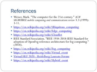 References
 Weiser, Mark. "The computer for the 21st century." ACM
SIGMOBILE mobile computing and communications review 3.3 (1999):
3-11.
 https://en.wikipedia.org/wiki/Ubiquitous_computing
 https://en.wikipedia.org/wiki/Edge_computing
 https://en.wikipedia.org/wiki/Cloudlet
 IEEE StandardAssociation. "IEEE 1934-2018-IEEE Standard for
adoption of OpenFog reference architecture for fog computing."
(2018).
 https://en.wikipedia.org/wiki/Fog_computing
 https://en.wikipedia.org/wiki/Virtual_event
 Virtual HLF 2020 - Heidelberg Laureate Forum
 https://en.wikipedia.org/wiki/Hybrid_event
 