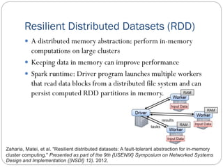 Resilient Distributed Datasets (RDD)
 A distributed memory abstraction: perform in-memory
computations on large clusters
 Keeping data in memory can improve performance
 Spark runtime: Driver program launches multiple workers
that read data blocks from a distributed file system and can
persist computed RDD partitions in memory.
Zaharia, Matei, et al. "Resilient distributed datasets: A fault-tolerant abstraction for in-memory
cluster computing." Presented as part of the 9th {USENIX} Symposium on Networked Systems
Design and Implementation ({NSDI} 12). 2012.
 