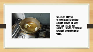 EN AGUA EN HERVOR
COLOCAMOS CORAZONES DE
CEBOLLA TROZOS DE KION
PARA QUE SUELTEN SUS
SABORES, ADEMÁS COLOCAMOS
UN SOBRE DE SUSTANCIA DE
POLLO.
 