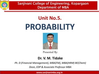 www.sanjivanimba.org.in
Unit No.5.
PROBABILITY
Presented By:
Dr. V. M. Tidake
Ph. D (Financial Management), MBA(FM), MBA(HRM) BE(Chem)
Dean, EDP & Associate Professor MBA
1
Sanjivani College of Engineering, Kopargaon
Department of MBA
www.sanjivanimba.org.in
 