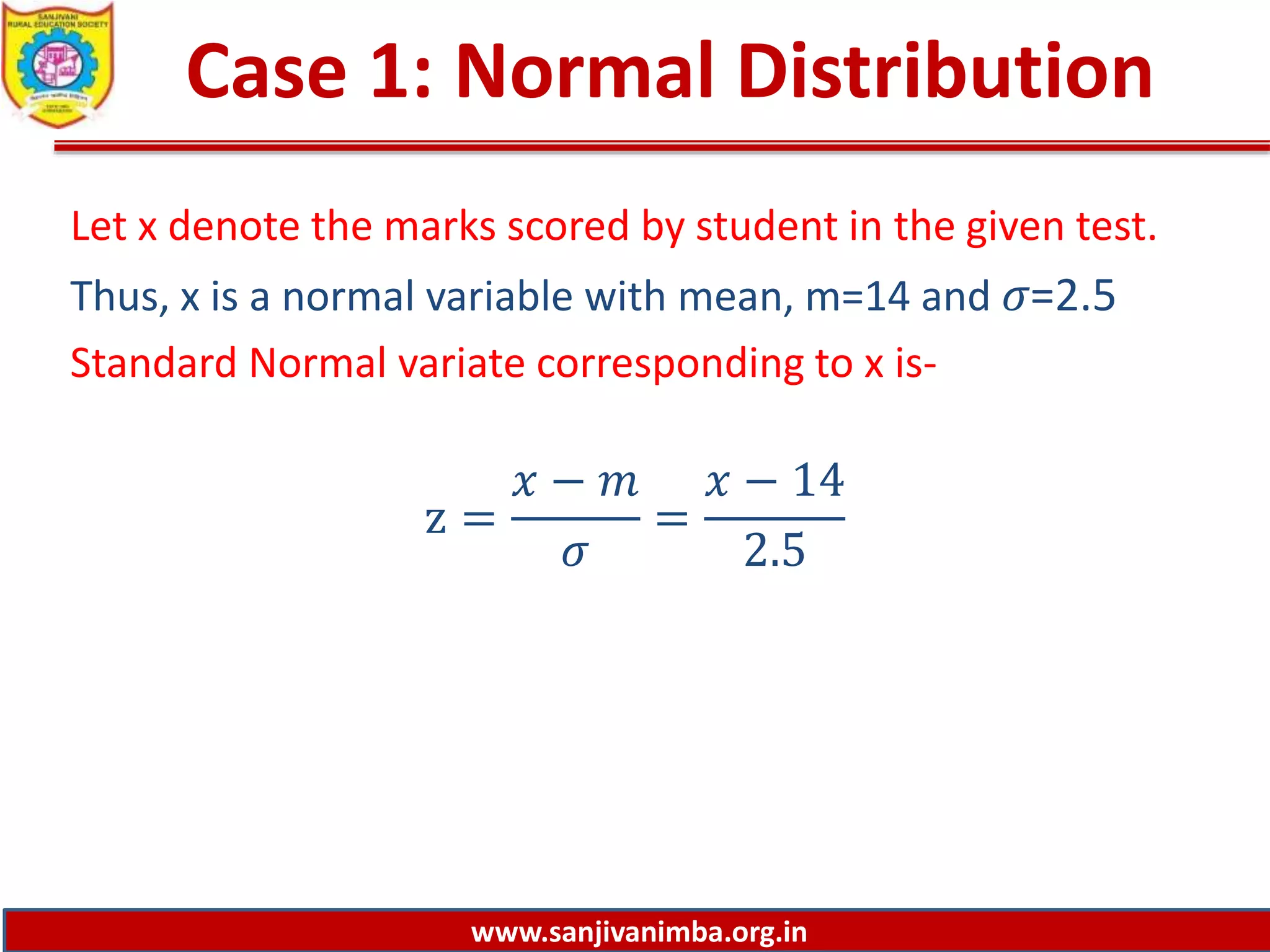 www.sanjivanimba.org.in
Case 1: Normal Distribution
Let x denote the marks scored by student in the given test.
Thus, x is a normal variable with mean, m=14 and 𝜎=2.5
Standard Normal variate corresponding to x is-
z =
𝑥 − 𝑚
𝜎
=
𝑥 − 14
2.5
 