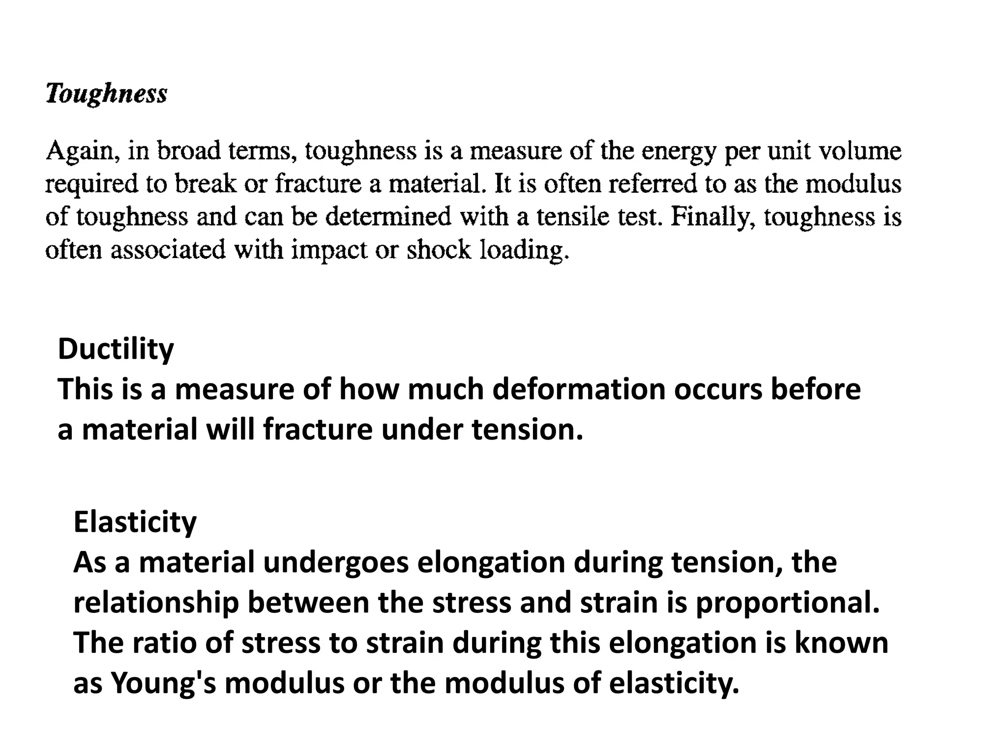 Ductility
This is a measure of how much deformation occurs before
a material will fracture under tension.
Elasticity
As a material undergoes elongation during tension, the
relationship between the stress and strain is proportional.
The ratio of stress to strain during this elongation is known
as Young's modulus or the modulus of elasticity.
 