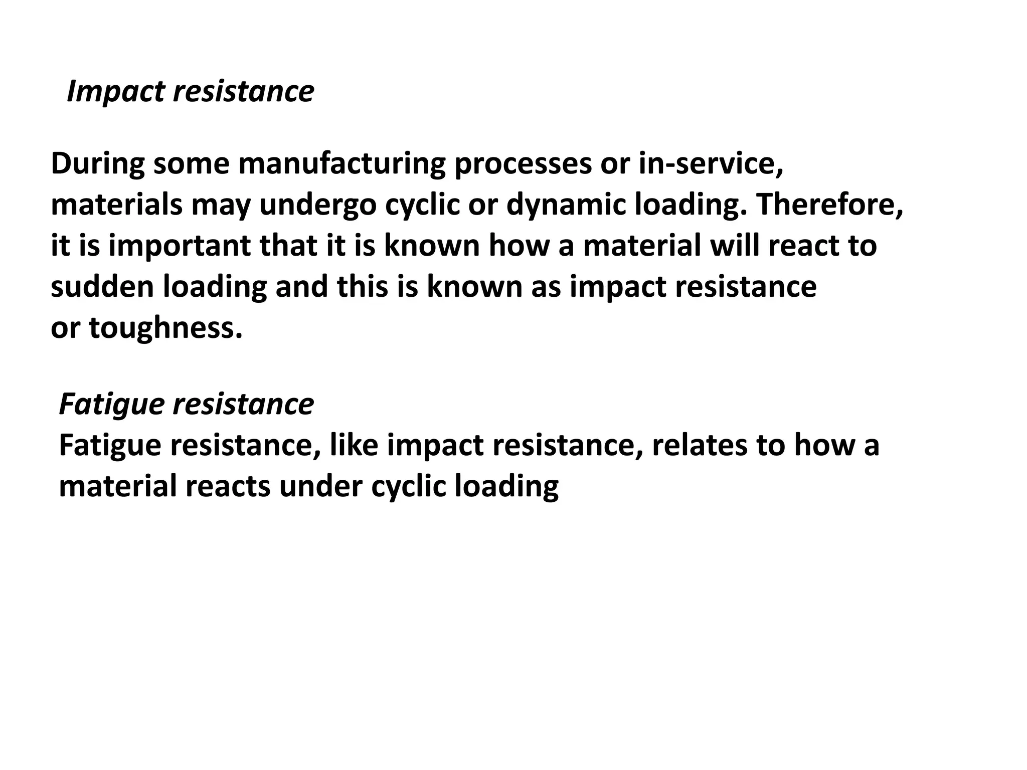 Impact resistance
During some manufacturing processes or in-service,
materials may undergo cyclic or dynamic loading. Therefore,
it is important that it is known how a material will react to
sudden loading and this is known as impact resistance
or toughness.
Fatigue resistance
Fatigue resistance, like impact resistance, relates to how a
material reacts under cyclic loading
 