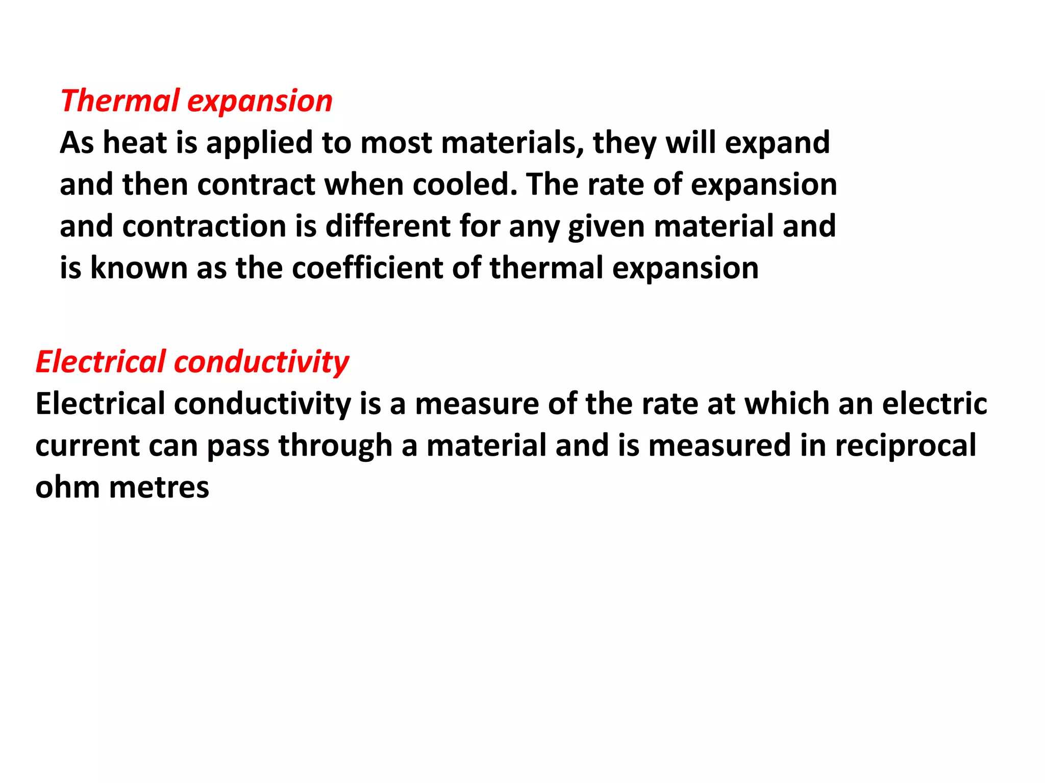 Thermal expansion
As heat is applied to most materials, they will expand
and then contract when cooled. The rate of expansion
and contraction is different for any given material and
is known as the coefficient of thermal expansion
Electrical conductivity
Electrical conductivity is a measure of the rate at which an electric
current can pass through a material and is measured in reciprocal
ohm metres
 