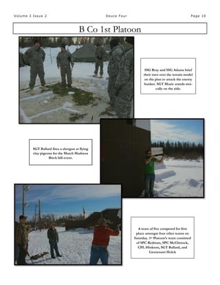Page 10Volume 2 Issue 2 Deuce Four
B Co 1st Platoon
SSG Bray and SSG Adams brief
their men over the terrain model
on the plan to attack the enemy
bunker. SGT Music stands stoi-
cally on the side.
A team of five competed for first
place amongst four other teams on
Saturday. 1st Platoon’s team consisted
of SPC Redman, SPC McClintock,
CPL Hinkson, SGT Ballard, and
Lieutenant Holck
SGT Ballard fires a shotgun at flying
clay pigeons for the March Madness
Birch hill event.
 