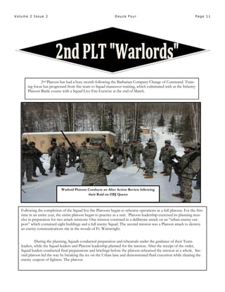 Page 11Volume 2 Issue 2 Deuce Four
Warlord Platoon Conducts an After Action Review following
their Raid on OBJ Queen
2nd Platoon has had a busy month following the Barbarian Company Change of Command. Train-
ing focus has progressed from fire-team to Squad maneuver training, which culminated with at the Infantry
Platoon Battle course with a Squad Live Fire Exercise at the end of March.
Following the completion of the Squad live fire Platoons began to rehearse operations as a full platoon. For the first
time in an entire year, the entire platoon began to practice as a unit. Platoon leadership exercised its planning mus-
cles in preparation for two attack missions: One mission consisted in a deliberate attack on an “urban enemy out-
post” which contained eight buildings and a full enemy Squad. The second mission was a Platoon attack to destroy
an enemy communications site in the woods of Ft. Wainwright.
During the planning, Squads conducted preparation and rehearsals under the guidance of their Team-
leaders, while the Squad-leaders and Platoon leadership planned for the mission. After the receipt of the order,
Squad leaders conducted final preparations and briefings before the platoon rehearsed the mission as a whole. Sec-
ond platoon led the way by breaking the ice on the Urban lane and demonstrated fluid execution while clearing the
enemy outpost of fighters. The platoon
 