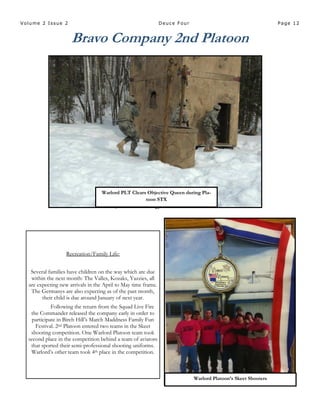 Page 12Volume 2 Issue 2 Deuce Four
Bravo Company 2nd Platoon
Warlord Platoon’s Skeet Shooters
Warlord PLT Clears Objective
Queen during Platoon STX
Warlord PLT Clears Objective Queen during Pla-
toon STX
Recreation/Family Life:
Several families have children on the way which are due
within the next month: The Valles, Kozaks, Yazzies, all
are expecting new arrivals in the April to May time frame.
The Germanys are also expecting as of the past month,
their child is due around January of next year.
Following the return from the Squad Live Fire
the Commander released the company early in order to
participate in Birch Hill’s March Maddness Family Fun
Festival. 2nd Platoon entered two teams in the Skeet
shooting competition. One Warlord Platoon team took
second place in the competition behind a team of aviators
that sported their semi-professional shooting uniforms.
Warlord’s other team took 4th place in the competition.
 