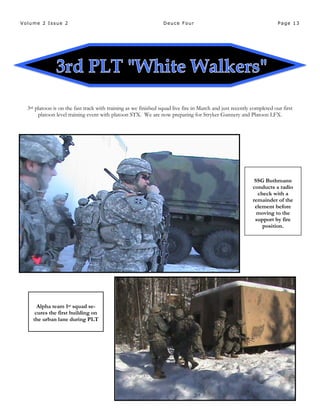 Page 13Volume 2 Issue 2 Deuce Four
3rd platoon is on the fast track with training as we finished squad live fire in March and just recently completed our first
platoon level training event with platoon STX. We are now preparing for Stryker Gunnery and Platoon LFX.
SSG Buthmann
conducts a radio
check with a
remainder of the
element before
moving to the
support by fire
position.
Alpha team 1st squad se-
cures the first building on
the urban lane during PLT
 