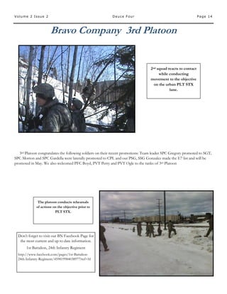 Page 14Volume 2 Issue 2 Deuce Four
Bravo Company 3rd Platoon
2nd squad reacts to contact
while conducting
movement to the objective
on the urban PLT STX
lane.
The platoon conducts rehearsals
of actions on the objective prior to
PLT STX.
3rd Platoon congratulates the following soldiers on their recent promotions: Team leader SPC Gregory promoted to SGT,
SPC Morton and SPC Gardella were laterally promoted to CPL and our PSG, SSG Gonzalez made the E7 list and will be
promoted in May. We also welcomed PFC Boyd, PVT Perry and PVT Ogle to the ranks of 3rd Platoon
Don’t forget to visit our BN Facebook Page for
the most current and up to date information.
1st Battalion, 24th Infantry Regiment
http://www.facebook.com/pages/1st-Battalion-
24th-Infantry-Regiment/459819984038977?ref=hl
 