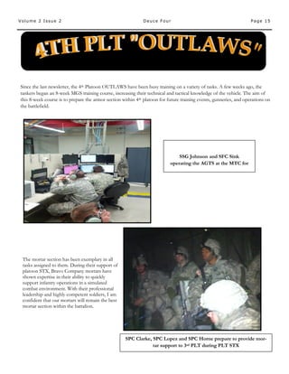 Page 15Volume 2 Issue 2 Deuce Four
SSG Johnson and SFC Sink
operating the AGTS at the MTC for
Since the last newsletter, the 4th Platoon OUTLAWS have been busy training on a variety of tasks. A few weeks ago, the
tankers began an 8-week MGS training course, increasing their technical and tactical knowledge of the vehicle. The aim of
this 8-week course is to prepare the armor section within 4th platoon for future training events, gunneries, and operations on
the battlefield.
The mortar section has been exemplary in all
tasks assigned to them. During their support of
platoon STX, Bravo Company mortars have
shown expertise in their ability to quickly
support infantry operations in a simulated
combat environment. With their professional
leadership and highly competent soldiers, I am
confident that our mortars will remain the best
mortar section within the battalion.
SPC Clarke, SPC Lopez and SPC Horne prepare to provide mor-
tar support to 3rd PLT during PLT STX
 