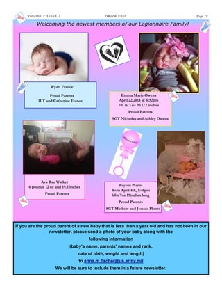 Volume 2 Issue 2 Deuce Four Page 19
Wyatt France
Proud Parents
1LT and Catherine France
Emma Marie Owens
April 22,2013 @ 6:52pm
7lb & 3 oz 20 1/2 inches
Proud Parents
SGT Nicholas and Ashley Owens
Ava Rae Walker
6 pounds 12 oz and 19.5 inches
Proud Parents
Payton Plants
Born April 4th, 5:46pm
6lbs 7oz 19inches long
Proud Parents
SGT Mathew and Jessica Plants
Welcoming the newest members of our Legionnaire Family!
If you are the proud parent of a new baby that is less than a year old and has not been in our
newsletter, please send a photo of your baby along with the
following information
(baby’s name, parents’ names and rank,
date of birth, weight and length)
to anna.m.fischer@us.army.mil
We will be sure to include them in a future newsletter.
 