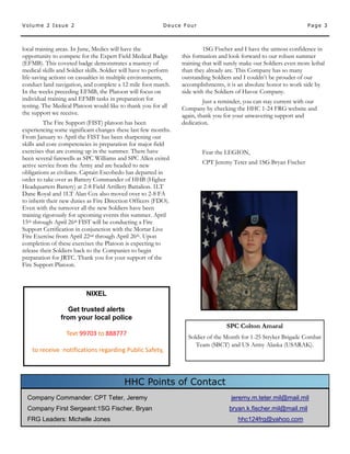Page 3Volume 2 Issue 2 Deuce Four
Company Commander: CPT Teter, Jeremy jeremy.m.teter.mil@mail.mil
Company First Sergeant:1SG Fischer, Bryan bryan.k.fischer.mil@mail.mil
FRG Leaders: Michelle Jones hhc124frg@yahoo.com
HHC Points of Contact
local training areas. In June, Medics will have the
opportunity to compete for the Expert Field Medical Badge
(EFMB). This coveted badge demonstrates a mastery of
medical skills and Soldier skills. Soldier will have to perform
life-saving actions on casualties in multiple environments,
conduct land navigation, and complete a 12 mile foot march.
In the weeks preceding EFMB, the Platoon will focus on
individual training and EFMB tasks in preparation for
testing. The Medical Platoon would like to thank you for all
the support we receive.
The Fire Support (FIST) platoon has been
experiencing some significant changes these last few months.
From January to April the FIST has been sharpening our
skills and core competencies in preparation for major field
exercises that are coming up in the summer. There have
been several farewells as SPC Williams and SPC Allen exited
active service from the Army and are headed to new
obligations as civilians. Captain Escobedo has departed in
order to take over as Battery Commander of HHB (Higher
Headquarters Battery) at 2-8 Field Artillery Battalion. 1LT
Dane Royal and 1LT Alan Cox also moved over to 2-8 FA
to inherit their new duties as Fire Direction Officers (FDO).
Even with the turnover all the new Soldiers have been
training rigorously for upcoming events this summer. April
15th through April 26th FIST will be conducting a Fire
Support Certification in conjunction with the Mortar Live
Fire Exercise from April 22nd through April 26th. Upon
completion of these exercises the Platoon is expecting to
release their Soldiers back to the Companies to begin
preparation for JRTC. Thank you for your support of the
Fire Support Platoon.
1SG Fischer and I have the utmost confidence in
this formation and look forward to our robust summer
training that will surely make our Soldiers even more lethal
than they already are. This Company has so many
outstanding Soldiers and I couldn’t be prouder of our
accomplishments, it is an absolute honor to work side by
side with the Soldiers of Havoc Company.
Just a reminder, you can stay current with our
Company by checking the HHC 1-24 FRG website and
again, thank you for your unwavering support and
dedication.
Fear the LEGION,
CPT Jeremy Teter and 1SG Bryan Fischer
NIXEL
Get trusted alerts
from your local police
Text 99703 to 888777
to receive notifications regarding Public Safety,
SPC Colton Amaral
Soldier of the Month for 1-25 Stryker Brigade Combat
Team (SBCT) and US Army Alaska (USARAK).
 