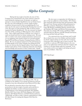 Page 4Volume 2 Issue 2 Deuce Four
Alpha Company
During the last couple of months, the men of Ares
Company have trained hard in the Arctic and have achieved
much during the training events. In January, we made an
attempt to execute Stryker Qualification for our Stryker Crews.
We were met with challenges by extreme Alaska weather
conditions that prevented us from accomplishing all of our
tasks, but the time spent in the Donnelly Training Area was not
a loss. We spent our time honing the skills on all the systems
required for Stryker Qualification. We also executed our Squad
Live Fire (LFX), certifying our Rifle Squads in their collective
tasks. After a high-tempo January, February was a chance to
catch our breath and focus on future training events. We were
able to conduct some much needed maintenance and recovery
on our equipment and ourselves before we executed another
Squad LFX and Platoon Situation Training Exercise (STX) in
March. We are very pleased and proud of the performance by
the Rifle Squads in the Yukon Training Area during the LFX.
It was very obvious that the Squad Leaders, Team Leaders, and
Soldiers spent plenty of time conducting rehearsals and refining
their knowledge and execution of their combat tasks. Equally
impressive was the execution of the Platoon STX. We are
confident in the abilities of our squads and platoons and look
forward to how they will perform at the Platoon LFX in May.
We are pleased to announce that we have had several
promotions in the last couple of months and would like to
highlight the Soldiers on their well-deserved promotion.
Congratulations to the following individuals: SGT William
Blandin, SGT Troy Curtis, SGT John Shipman, SGT Jordan
Syracuse, SGT Robert Peterson, and SGT Harrison Johnson.
Additionally, we’d like to make a special congratulations to SSG
(P) Allen Frazier for making the Sergeant First Class list.
Well done!
We also want to congratulate the following cou-
ples on the new additions to their families: SFC Christo-
pher and Emily Nehl and their baby girl Emmalynn, SSG
Wes and Vicky Thomas and their baby girl Jennavieve,
SPC Ryan and Janice Winkelbauer and their baby boy
Liam, SPC Reuben and Raibin Quiterio and their baby
girl Nathalia, SPC Sergio and Desiree Perezarreguin and
their baby boy Zander, SPC Joshua and Britney Miller
and their baby boy Weston, and SPC Donald and Saman-
tha Long and their baby girl Alexis.
On a personal note, my wife Susan and I would
like to thank every one of my Soldiers and their families
for all the support during our time with Ares Company.
It has been such a blessing to get to know everyone. We
would like to welcome CPT Tadd Lahnert to the com-
pany as my replacement and know that the Company will
continue to do great things under his command. As al-
ways, thank you for your support and taking such good
care of our Soldiers. Take Care!
CPT Chip Kruger
 