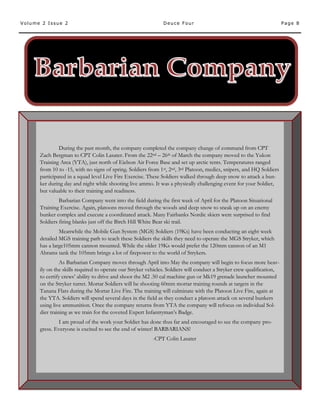 Page 8Volume 2 Issue 2 Deuce Four
During the past month, the company completed the company change of command from CPT
Zach Bergman to CPT Colin Lasater. From the 22nd – 26th of March the company moved to the Yukon
Training Area (YTA), just north of Eielson Air Force Base and set up arctic tents. Temperatures ranged
from 10 to -15, with no signs of spring. Soldiers from 1st, 2nd, 3rd Platoon, medics, snipers, and HQ Soldiers
participated in a squad level Live Fire Exercise. These Soldiers walked through deep snow to attack a bun-
ker during day and night while shooting live ammo. It was a physically challenging event for your Soldier,
but valuable to their training and readiness.
Barbarian Company went into the field during the first week of April for the Platoon Situational
Training Exercise. Again, platoons moved through the woods and deep snow to sneak up on an enemy
bunker complex and execute a coordinated attack. Many Fairbanks Nordic skiers were surprised to find
Soldiers firing blanks just off the Birch Hill White Bear ski trail.
Meanwhile the Mobile Gun System (MGS) Soldiers (19Ks) have been conducting an eight week
detailed MGS training path to teach these Soldiers the skills they need to operate the MGS Stryker, which
has a large105mm cannon mounted. While the older 19Ks would prefer the 120mm cannon of an M1
Abrams tank the 105mm brings a lot of firepower to the world of Strykers.
As Barbarian Company moves through April into May the company will begin to focus more heav-
ily on the skills required to operate our Stryker vehicles. Soldiers will conduct a Stryker crew qualification,
to certify crews’ ability to drive and shoot the M2 .50 cal machine gun or Mk19 grenade launcher mounted
on the Stryker turret. Mortar Soldiers will be shooting 60mm mortar training rounds at targets in the
Tanana Flats during the Mortar Live Fire. The training will culminate with the Platoon Live Fire, again at
the YTA. Soldiers will spend several days in the field as they conduct a platoon attack on several bunkers
using live ammunition. Once the company returns from YTA the company will refocus on individual Sol-
dier training as we train for the coveted Expert Infantryman’s Badge.
I am proud of the work your Soldier has done thus far and encouraged to see the company pro-
gress. Everyone is excited to see the end of winter! BARBARIANS!
-CPT Colin Lasater
 