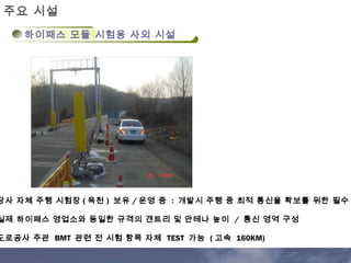 주요 시설 
하이패스 모듈 시험용 사외 시설 
당사 자체 주행 시험장 (옥천 ) 보유 /운영 중 : 개발시 주행 중 최적 통신율 확보를 위한 필수 실제 하이패스 영업소와 동일한 규격의 갠트리 및 안테나 높이 / 통신 영역 구성 
도로공사 주관 BMT 관련 전 시험 항목 자체 TEST 가능 (고속 160KM) 
 