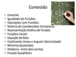 Conteúdo
•
•
•
•
•
•
•
•
•
•
•

Conceito
Igualdade de Funções
Operações com Funções
Sistema de Coordenadas Cartesianas
Representação Gráfica de Função
Funções Usuais
Equação da Reta
Coeficiente Linear e Angular (Declividade)
Mínimos Quadrados
Distância entre dois pontos
Função Quadrática

 