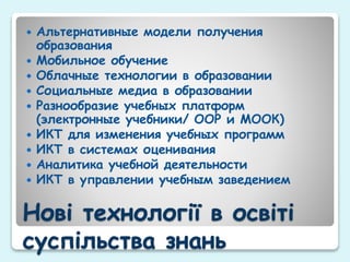 Нові технології в освіті
суспільства знань
 Альтернативные модели получения
образования
 Мобильное обучение
 Облачные технологии в образовании
 Социальные медиа в образовании
 Разнообразие учебных платформ
(электронные учебники/ ООР и МООК)
 ИКТ для изменения учебных программ
 ИКТ в системах оценивания
 Аналитика учебной деятельности
 ИКТ в управлении учебным заведением
 