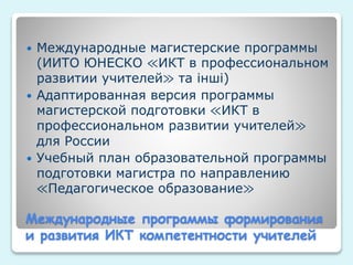 Международные программы формирования
и развития ИКТ компетентности учителей
 Международные магистерские программы
(ИИТО ЮНЕСКО ≪ИКТ в профессиональном
развитии учителей≫ та інші)
 Адаптированная версия программы
магистерской подготовки ≪ИКТ в
профессиональном развитии учителей≫
для России
 Учебный план образовательной программы
подготовки магистра по направлению
≪Педагогическое образование≫
 