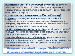 Введення в освітній процес змішаного
навчання дозволяє вирішити ряд завдань:
 розширити освітні можливості студентів за рахунок
збільшення доступності та гнучкості освіти, врахування їх
індивідуальних освітніх потреб, а також темпу і ритму освоєння
навчального матеріалу;
 стимулювати формування суб'єктної позиції
студента: підвищення його мотивації, самостійності,
соціальної активності, в тому числі в освоєнні навчального
матеріалу, рефлексії та самоаналізу і, як наслідок, підвищення
ефективності освітнього процесу в цілому;
 трансформувати стиль педагога: перейти від трансляції
знань до інтерактивного взаємодії з навчаються, сприятливому
конструювання навчаються власних знань;
 персоналізувати освітній процес: учень самостійно
визначає свої навчальні цілі, способи їх досягнення, враховуючи
свої освітні потреби, інтереси та здібності, вчитель же є
помічником навчається.
 