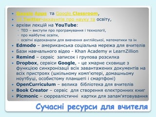 Сучасні ресурси для вчителя
 Google Apps та Google Classroom,
 10 Twitter-аккаунтів про науку та освіту,
 архіви лекцій на YouTube:
◦ TED – виступи про програмування і технології,
◦ про майбутнє освіти,
◦ освітні відеоканали для вивчення англійської, математики та ін
 Edmodo – американська соціальна мережа для вчителів
 Бази навчального відео - Khan Academy и LearnZillion
 Remind – сервіс записок і групова розсилка
 Dropbox, сервіси Google, - це хмарне сховище з
функцією синхронізації всіх завантажених документів на
всіх пристроях (шкільному комп'ютері, домашньому
ноутбуці, особистому планшеті і смартфоні)
 OpenCurriculum – велика бібліотека для вчителів
 Book Creator – сервіс для створення електронних книг
 Picmonic – сюрреалістичні картки для запам'ятовування
 