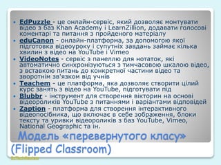 Модель «перевернутого класу»
(Flipped Classroom)
EdTechReview
 EdPuzzle - це онлайн-сервіс, який дозволяє монтувати
відео з баз Khan Academy і LearnZillion, додавати голосові
коментарі та питання з пройденого матеріалу
 eduCanon - онлайн-платформа, за допомогою якої
підготовка відеоуроку і супутніх завдань займає кілька
хвилин з відео на YouTube і Vimeo
 VideoNotes - сервіс з панеллю для нотаток, які
автоматично синхронізуються з тимчасовою шкалою відео,
з вставкою питань до конкретної частини відео та
зворотнім зв'язком від учнів
 Teachem - це платформа, яка дозволяє створити цілий
курс занять з відео на YouTube, підготувати під
 Blubbr - інструмент для створення вікторин на основі
відеороликів YouTube з питаннями і варіантами відповідей
 Zaption - платформа для створення інтерактивного
відеопосібника, що включає в себе зображення, блоки
тексту та уривки відеороликів з баз YouTube, Vimeo,
National Geographic та ін.
 