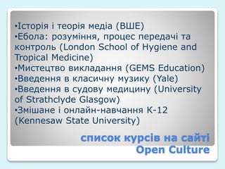список курсів на сайті
Open Culture
•Історія і теорія медіа (ВШЕ)
•Ебола: розуміння, процес передачі та
контроль (London School of Hygiene and
Tropical Medicine)
•Мистецтво викладання (GEMS Education)
•Введення в класичну музику (Yale)
•Введення в судову медицину (University
of Strathclyde Glasgow)
•Змішане і онлайн-навчання К-12
(Kennesaw State University)
 