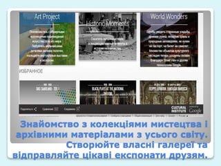 Знайомство з колекціями мистецтва і
архівними матеріалами з усього світу.
Створюйте власні галереї та
відправляйте цікаві експонати друзям.
 