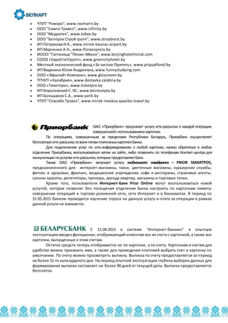  ЧТУП "Ромэро", www.rozmarin.by
 ООО "Симпл Травел", www.infinity.by
 ООО "Медиатек", www.tvbox.by
 ООО "Белпрок Строй групп", www.stroybrest.by
 ИП Петракова Н.К., www.minsk-kaunas-airport.by
 ИП Марченко А.Н., www.floraexpress.by
 ИООО "Гостиница "Пекин-Минск", www.beijinghotelminsk.com
 СООО «ЕвроСтэпГрупп», www.greencityhotel.by
 Местный экологический фонд «За чистую Припять», www.pripyatfond.by
 ИП Видякина Юлия Андреевна, www.funnystudying.com
 ООО «Эврилайт Компани», www.glossroom.by
 ТПЧУП «Калабрия», www.dostavka.calabria.by
 ООО «Тикетпро», www.ticketpro.by
 ИП Королевский С. Ю., www.bezrecepta.by
 ИП Большаков С.А., www.yarik.by
 ЧТУП "Спасибо Трэвэл", www.minsk-moskva.spasibo-travel.by
ОАО «Приорбанк» предлагает услугу sms-рассылки о каждой операции,
совершеннойсиспользованиемкарточки.
По операциям, совершенным за пределами Республики Беларусь, Приорбанк осуществляет
бесплатнуюsms-рассылкуповсемтипамплатежныхкарточекБанка.
Для подключения услуг по sms-информированию к любой карточке, нужно обратиться в любое
отделение Приорбанка, воспользоваться чатом на сайте, либо позвонить по телефонам Контакт-центра для
консультациипоуслугамsms-рассылки,которыепредоставляетБанк.
Также ОАО «Приорбанк» запускает услугу мобильного эквайринга – PRIOR SMARTPOS,
предназначенного для: интернет-магазины, такси, цветочные магазины, курьерские службы,
фитнес и здоровье, фриланс, медицинские учреждения, кафе и рестораны, страховые агенты,
салоны красоты, репетиторы, тренеры, аренда квартир, магазины и торговые точки.
Кроме того, пользователи Интернет-Банк Prior Online могут воспользоваться новой
услугой, которая позволит без посещения отделения Банка настроить по карточкам лимиты
совершения операций в торгово-розничной сети, сети Интернет и в банкоматах. В период по
31.05.2015 банком проводится изучение спроса на данную услугу и плата за операции в рамках
данной услуги не взимается.
С 15.04.2015 в системе "Интернет-банкинг" в опытную
эксплуатациювведенфункционал,отображающий клиентам все их счета с карточкой, а также все
карточки, выпущенные к этим счетам.
Остаток средств теперь отображается не по карточке, а по счету. Карточкам и счетам для
удобства можно присвоить имя, а также для проведения платежей выбрать счет и карточку по
умолчанию. По счету можно просмотреть выписку. Выписка по счету предоставляется за период
не более 31-го календарного дня. На период опытной эксплуатации глубина выборки данных для
формирования выписки составляет не более 90 дней от текущей даты. Выписка предоставляется
бесплатно.
 
