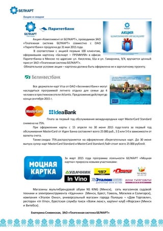 Акции и скидки
Акция«Комплимент от БЕЛКАРТ», проводимая ЗАО
«Платежная система БЕЛКАРТ» совместно с ОАО
«Паритетбанк» продлена до 31 мая 2015 года.
В соответствии с акцией первым 100 клиентам,
оформившим карточку «Белкарт – ПРЕМИУМ» в офисах
Паритетбанка в Минске по адресам: ул. Киселева, 61а и ул. Гамарника, 9/4, вручается ценный
приз от ЗАО «Платежная система БЕЛКАРТ».
Обязательное условие акции – карточка должна быть оформлена не к зарплатному проекту.
Все держатели карт Visa от ОАО «Белинвестбанк» могут
насладиться программой летнего отдыха для семьи до 4
человеквпрестижномотеле Atlantis. Предложениедействуетдо
конца сентября 2015 г.
Плата за первый год обслуживания международных карт MasterCard Standard
снижена на 75%.
При оформлении карты с 15 апреля по 30 июня 2015 года плата за первый год
обслуживания MasterCard от Идея Банка составляет всего 25 000 руб., 5 $ или 5 € в зависимости от
валюты счета.
Также скидка 75% распространяется на оформление сберегательных карт. До 30 июня
выпуск супер-карт MasterCard Standard и MasterCard Standard Лайт стоит всего 25 000 рублей.
За март 2015 года программа лояльности БЕЛКАРТ «Моцная
картка» приросла новыми участниками:
Магазины мультибрендовой обуви NS KING (Минск), сеть магазинов садовой
техники и электроинструмента «Удачник» (Минск, Брест, Гомель, Могилев и Солигорск),
компания «Эталон Окна», универсальный магазин города Полоцка – «Дом Торговли»,
ресторан «In Vino», брестская служба такси «Вояж люкс», картинг-клуб «Форсаж» (Минск
и Витебск).
Екатерина Сливинская, ЗАО «Платежная система БЕЛКАРТ»
 