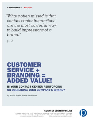 Smart Insights and Practical Advice for the Contact Center
SUPERIOR SERVICE / MAY 2015
“What’s often missed is that
contact center interactions
are the most powerful way
to build impressions of a
brand.”
p. 3
CUSTOMER
SERVICE +
BRANDING =
ADDED VALUE!
IS YOUR CONTACT CENTER REINFORCING
OR DEGRADING YOUR COMPANY’S BRAND?
By Martha Brooke, Interaction Metrics
 