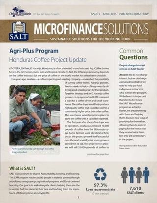microfinance solutionssustainable solutions for the working poor
ISSUE 5 . APRIL 2015 . PUBLISHED QUARTERLYP.O. Box 360, Berlin, OH 44610
97.3%
Loan repayment rate
(3 year average)
7,610
SALT clients
What is SALT?
SALT is an acronym for Shared Accountability, Lending, and Teaching.
This CAM program reaches out to people in material poverty through
microloans,savingsgroups,agriculturalprograms,andChrist-centered
teaching. Our goal is to walk alongside clients, helping them use the
resources God has placed in their care and teaching them the impor-
tance of following Jesus in everyday life.
1
Do you charge interest
or fees on SALT loans?
Answer: We do not charge
interest, but we do charge
a small administrative fee
used to help pay local
indigenous instructors
who oversee the program.
We believe it is important
that clients don’t view
the SALT Microfinance
program as a charity.
Rather, we are partnering
with them and helping
them discover new ways of
providing for themselves.
Allowing them to assist in
paying for the instruction
they receive helps them
feel they are contributors
in the project.
Common
Questions
More questions will be featured in
future issues.
AT OVER 4,500 feet, El Naranjo, Honduras, is often shrouded in cool mist and fog. Coffee thrives
here in the rich terrain, moist soil, and tropical climate. In fact, the El Naranjo economy depends
on the coffee industry. But the price of coffee on the world market has often been unstable.
Fiveyearsago,Javataza—acoffeeimportingandroastingcompany—researchedthepossibility
of buying coffee from El Naranjo growers.
Javatazaseekstohelpcoffeegrowersbyof-
feringgood,reliablepricesfortheirproduct.
Together Javataza and an El Naranjo coffee
growersco-opapproachedCAMtorequest
a loan for a coffee dryer and small ware-
house.Thecoffeedryerwouldhelpproduce
high quality coffee that could be sold for a
consistentlyhigherpricethanothercoffee.
The warehouse would provide a place to
store the coffee until it could be exported.
The first year after the coffee dryer was
in operation, Javataza purchased 10,000
pounds of coffee from the El Naranjo co-
op. Some farmers were skeptical at first,
but as the project proved itself successful
over the next several years, more growers
joined the co-op. This year twelve grow-
ers will sell 35,000 pounds of coffee to
Honduras Coffee Project Update
Agri-Plus Program
continued on page four
Perfecto and Amanda sort through the coffee
they just picked.
 