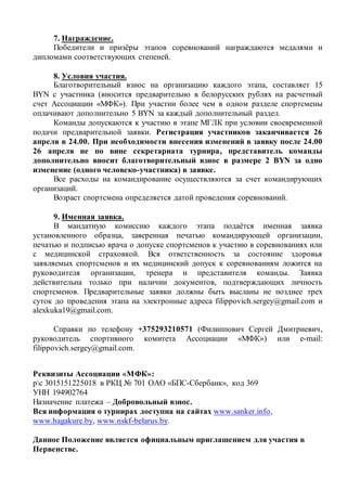 7. Награждение.
Победители и призёры этапов соревнований награждаются медалями и
дипломами соответствующих степеней.
8. Условия участия.
Благотворительный взнос на организацию каждого этапа, составляет 15
BYN с участника (вносится предварительно в белорусских рублях на расчетный
счет Ассоциации «МФК»). При участии более чем в одном разделе спортсмены
оплачивают дополнительно 5 BYN за каждый дополнительный раздел.
Команды допускаются к участию в этапе МГЛК при условии своевременной
подачи предварительной заявки. Регистрация участников заканчивается 26
апреля в 24.00. При необходимости внесения изменений в заявку после 24.00
26 апреля не по вине секретариата турнира, представитель команды
дополнительно вносит благотворительный взнос в размере 2 BYN за одно
изменение (одного человеко-участника) в заявке.
Все расходы на командирование осуществляются за счет командирующих
организаций.
Возраст спортсмена определяется датой проведения соревнований.
9. Именная заявка.
В мандатную комиссию каждого этапа подаётся именная заявка
установленного образца, заверенная печатью командирующей организации,
печатью и подписью врача о допуске спортсменов к участию в соревнованиях или
с медицинской страховкой. Вся ответственность за состояние здоровья
заявляемых спортсменов и их медицинский допуск к соревнованиям ложится на
руководителя организации, тренера и представителя команды. Заявка
действительна только при наличии документов, подтверждающих личность
спортсменов. Предварительные заявки должны быть высланы не позднее трех
суток до проведения этапа на электронные адреса filippovich.sergey@gmail.com и
alexkuka19@gmail.com.
Справки по телефону +375293210571 (Филиппович Сергей Дмитриевич,
руководитель спортивного комитета Ассоциации «МФК») или e-mail:
filippovich.sergey@gmail.com.
Реквизиты Ассоциации «МФК»:
рс 3015151225018 в РКЦ № 701 ОАО «БПС-Сбербанк», код 369
УНН 194902764
Назначение платежа – Добровольный взнос.
Вся информация о турнирах доступна на сайтах www.sanker.info,
www.hagakure.by, www.nskf-belarus.by.
Данное Положение является официальным приглашением для участия в
Первенстве.
 