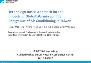 Copyright 2017 ITRI 工業技術研究院 1
Green Energy and Environment Research Laboratories
Industrial Technology Research Institute(ITRI), Taiwan
Technology-based Approach for the
Impacts of Global Warming on the
Energy Use of Air Conditioning in Taiwan
Hsin-Wei Hsu , Meng-Ying Lee, Pei-Ling Wen, Jing-Wei Kuo
IEA-ETSAP Workshop
College Park Marriott Hotel & Conference Center
July 10, 2017
 