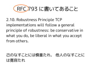 RFC 793 に書いてあること
2.10. Robustness Principle TCP
implementations will follow a general
principle of robustness: be conservative in
what you do, be liberal in what you accept
from others.
己のなすことには慎重たれ、 他人のなすことに
は寛容たれ
 