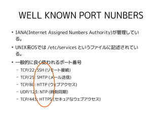 WELL KNOWN PORT NUNBERS
●
IANA(Internet Assigned Numbers Authority)が管理してい
る。
●
UNIX系OSでは /etc/services というファイルに記述されてい
る。
●
一般的に良く使われるポート番号
– TCP/22: SSH (リモート接続)
– TCP/25: SMTP (メール送信)
– TCP/80: HTTP (ウェブアクセス)
– UDP/123: NTP (時刻同期)
– TCP/443: HTTPS (セキュアなウェブアクセス)
 