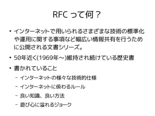 RFC って何？
●
インターネットで用いられるさまざまな技術の標準化
や運用に関する事項など幅広い情報共有を行うため
に公開される文書シリーズ。
●
50年近く(1969年〜)維持され続けている歴史書
●
書かれていること
– インターネットの様々な技術的仕様
– インターネットに係わるルール
– 良い知識、良い方法
– 遊び心に溢れるジョーク
 