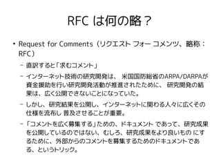 RFC は何の略？
●
Request for Comments（リクエスト フォー コメンツ、略称：
RFC）
– 直訳すると「求むコメント」
– インターネット技術の研究開発は、 米国国防総省のARPA/DARPAが
資金援助を行い研究開発活動が推進されたために、 研究開発の結
果は、広く公開できないことになっていた。
– しかし、研究結果を公開し、インターネットに関わる人々に広くその
仕様を流布し 普及させることが重要。
– 「コメントを広く募集する」ための、ドキュメント であって、研究成果
を公開しているのではない、むしろ、研究成果をより良いもの にす
るために、外部からのコメントを募集するためのドキュメントであ
る、というトリック。
 