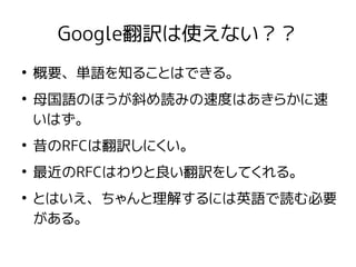 Google翻訳は使えない？？
●
概要、単語を知ることはできる。
●
母国語のほうが斜め読みの速度はあきらかに速
いはず。
●
昔のRFCは翻訳しにくい。
●
最近のRFCはわりと良い翻訳をしてくれる。
●
とはいえ、ちゃんと理解するには英語で読む必要
がある。
 