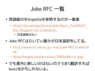 Joke RFC 一覧
●
英語版のWikipediaを参照するのが一番楽
– https://en.wikipedia.org/wiki/April_Fools%27_
Day_Request_for_Comments
●
日本語版はない
●
Joke RFCはたいてい誰かが日本語訳をしてる。
– http://www.kt.rim.or.jp/~ksk/joke-RFC/index.ht
ml
– http://naglly.com/archives/2009/04/rfc.php
●
でも意外と新しいのはないのでうまく翻訳すれば
buzzるかもしれないよ。
 