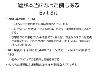 嘘が本当になった例もある
Evil Bit
●
2003年のRFC3514
– IPv4ヘッダに使われていない領域が1ビットある
– このビットに1がセットされていれば、パケットは悪意を持っていると
する。
– 攻撃者がこの悪意のビットを立ててくれれば、安全なシステムは防衛
が可能になる。これで世界に平和が訪れる。すばらしい、実装しな
ければいけない。
●
RFC発表とほぼ同じぐらいのタイミングで、FreeBSDに実装さ
れる
– 他のソフトウェアにも続々と実装されてる
●
もちろん実際には無意味な仕様と実装なんだけどね
 