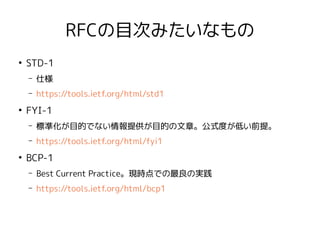 RFCの目次みたいなもの
●
STD-1
– 仕様
– https://tools.ietf.org/html/std1
●
FYI-1
– 標準化が目的でない情報提供が目的の文章。公式度が低い前提。
– https://tools.ietf.org/html/fyi1
●
BCP-1
– Best Current Practice。現時点での最良の実践
– https://tools.ietf.org/html/bcp1
 
